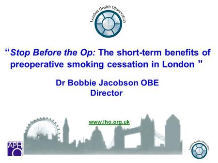 1 “ Stop Before the Op: The short-term benefits of preoperative smoking cessation in London ” Dr Bobbie Jacobson OBE Director www.lho.org.uk.