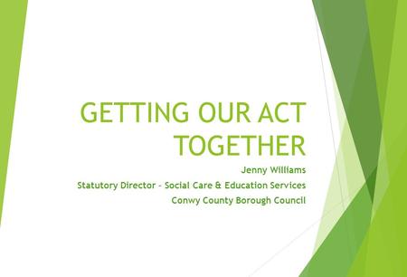 GETTING OUR ACT TOGETHER Jenny Williams Statutory Director – Social Care & Education Services Conwy County Borough Council.