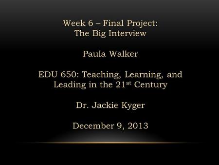 Week 6 – Final Project: The Big Interview Paula Walker EDU 650: Teaching, Learning, and Leading in the 21 st Century Dr. Jackie Kyger December 9, 2013.