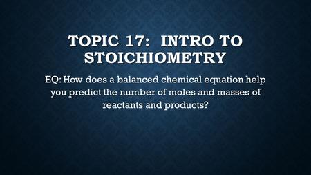 TOPIC 17: INTRO TO STOICHIOMETRY EQ: EQ: How does a balanced chemical equation help you predict the number of moles and masses of reactants and products?