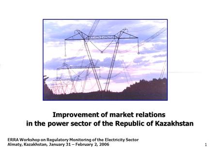 ERRA Workshop on Regulatory Monitoring of the Electricity Sector Almaty, Kazakhstan, January 31 – February 2, 20061 Improvement of market relations in.