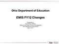 Ohio Department of Education EMIS FY12 Changes Presented by: David Ehle, Director Office of Information Policy & Management Ohio Department of Education.