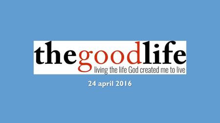 24 april 2016. THE GOOD LIFE a life of calling a life of character a life of compassion.