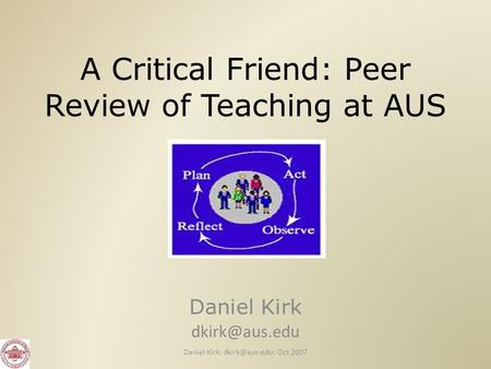 A Critical Friend: Peer Review of Teaching at AUS Daniel Kirk Daniel Kirk: Oct 2007.