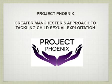 PROJECT PHOENIX GREATER MANCHESTER’S APPROACH TO TACKLING CHILD SEXUAL EXPLOITATION.