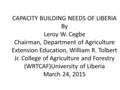 CAPACITY BUILDING NEEDS OF LIBERIA By Leroy W. Cegbe Chairman, Department of Agriculture Extension Education, William R. Tolbert Jr. College of Agriculture.