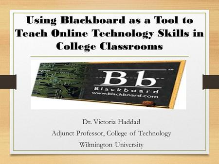 Using Blackboard as a Tool to Teach Online Technology Skills in College Classrooms Dr. Victoria Haddad Adjunct Professor, College of Technology Wilmington.
