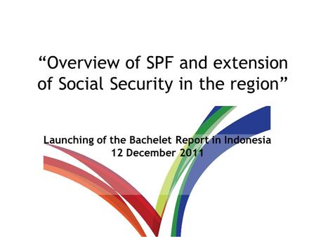 “Overview of SPF and extension of Social Security in the region” Launching of the Bachelet Report in Indonesia 12 December 2011.