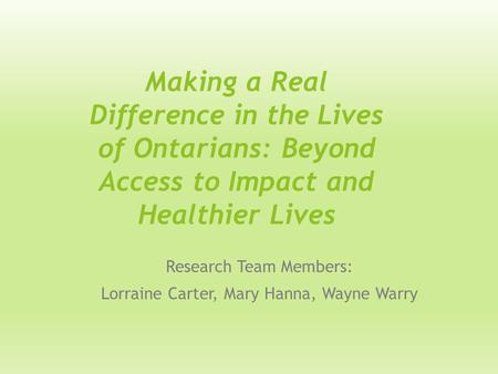 Making a Real Difference in the Lives of Ontarians: Beyond Access to Impact and Healthier Lives Research Team Members: Lorraine Carter, Mary Hanna, Wayne.
