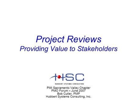Project Reviews Providing Value to Stakeholders PMI Sacramento Valley Chapter PMO Forum – June 2007 Bob Cutler, PMP Hubbert Systems Consulting, Inc.