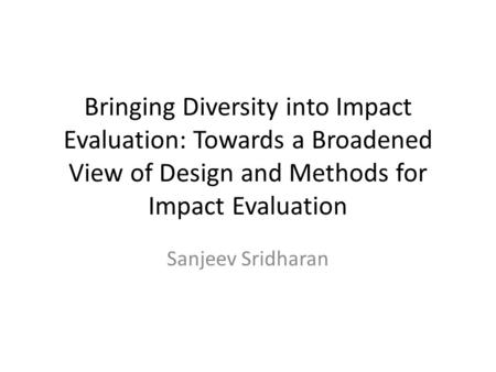 Bringing Diversity into Impact Evaluation: Towards a Broadened View of Design and Methods for Impact Evaluation Sanjeev Sridharan.