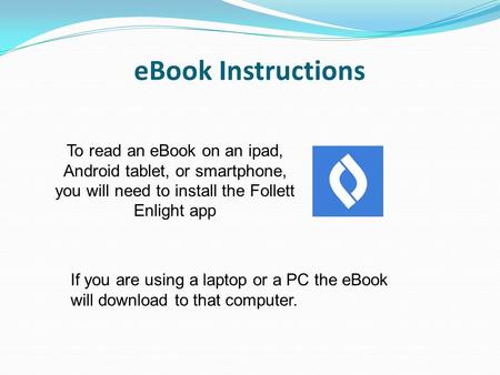 EBook Instructions To read an eBook on an ipad, Android tablet, or smartphone, you will need to install the Follett Enlight app If you are using a laptop.