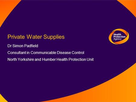 Private Water Supplies Dr Simon Padfield Consultant in Communicable Disease Control North Yorkshire and Humber Health Protection Unit.