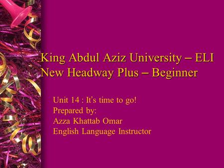 King Abdul Aziz University – ELI New Headway Plus – Beginner Unit 14 : It ’ s time to go! Prepared by: Azza Khattab Omar English Language Instructor.
