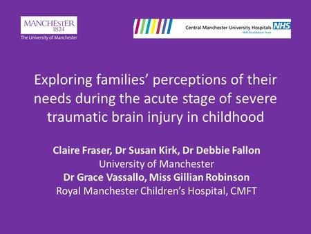 Exploring families’ perceptions of their needs during the acute stage of severe traumatic brain injury in childhood Claire Fraser, Dr Susan Kirk, Dr Debbie.