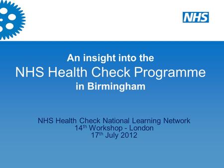 An insight into the NHS Health Check Programme in Birmingham NHS Health Check National Learning Network 14 th Workshop - London 17 th July 2012.