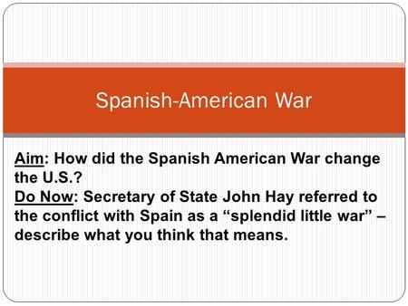 Spanish-American War Aim: How did the Spanish American War change the U.S.? Do Now: Secretary of State John Hay referred to the conflict with Spain as.