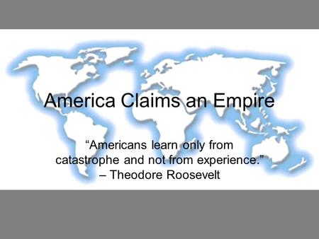 America Claims an Empire “Americans learn only from catastrophe and not from experience.” – Theodore Roosevelt.