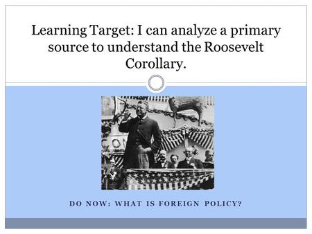 DO NOW: WHAT IS FOREIGN POLICY? Learning Target: I can analyze a primary source to understand the Roosevelt Corollary.
