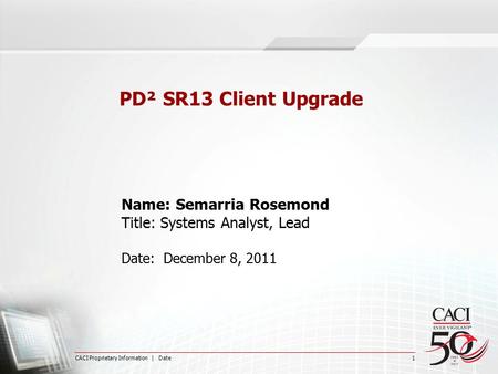 CACI Proprietary Information | Date 1 PD² SR13 Client Upgrade Name: Semarria Rosemond Title: Systems Analyst, Lead Date: December 8, 2011.