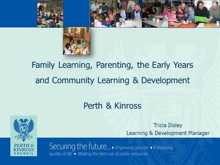 Family Learning, Parenting, the Early Years and Community Learning & Development Perth & Kinross Tricia Illsley Learning & Development Manager.