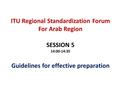 ITU Regional Standardization Forum For Arab Region SESSION 5 14:00-14:35 Guidelines for effective preparation.