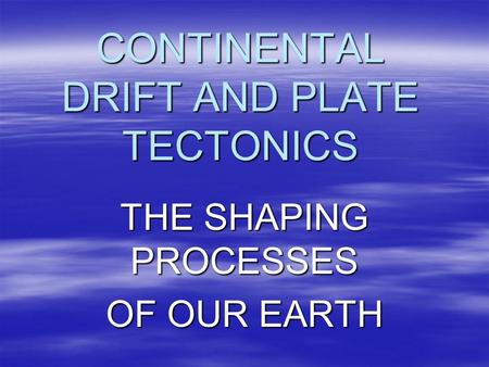 CONTINENTAL DRIFT AND PLATE TECTONICS THE SHAPING PROCESSES OF OUR EARTH.