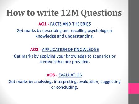 How to write 12M Questions AO1 - FACTS AND THEORIES Get marks by describing and recalling psychological knowledge and understanding. AO2 - APPLICATION.