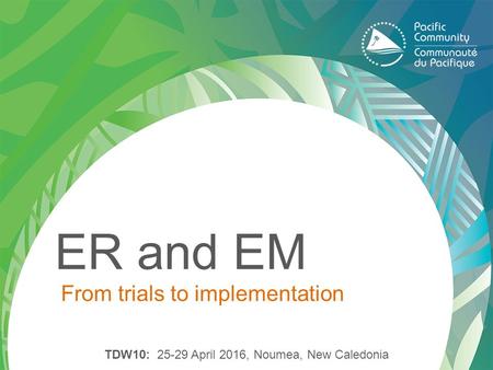 ER and EM From trials to implementation TDW10: 25-29 April 2016, Noumea, New Caledonia.