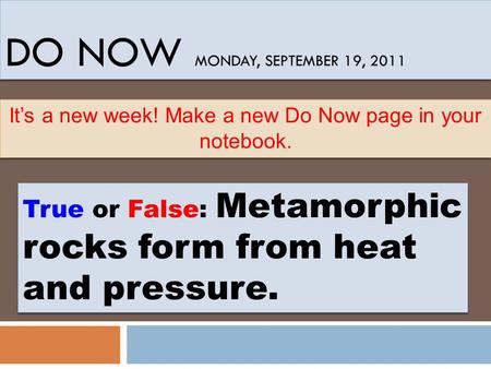 DO NOW MONDAY, SEPTEMBER 19, 2011 True or False: Metamorphic rocks form from heat and pressure. It’s a new week! Make a new Do Now page in your notebook.