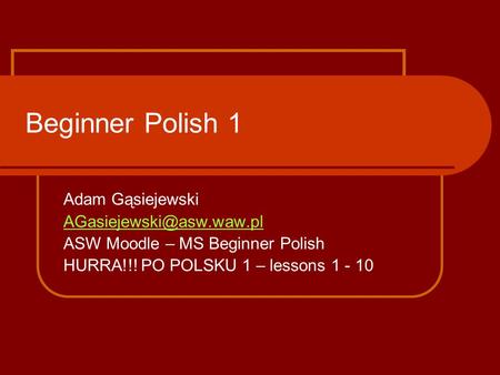 Beginner Polish 1 Adam Gąsiejewski ASW Moodle – MS Beginner Polish HURRA!!! PO POLSKU 1 – lessons 1 - 10.