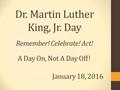 Dr. Martin Luther King, Jr. Day Remember! Celebrate! Act! A Day On, Not A Day Off! January 18, 2016.