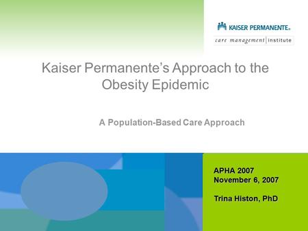 Kaiser Permanente’s Approach to the Obesity Epidemic A Population-Based Care Approach APHA 2007 November 6, 2007 Trina Histon, PhD.