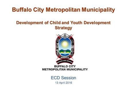 Buffalo City Metropolitan Municipality Development of Child and Youth Development Strategy ECD Session 13 April 2016.