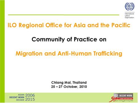ILO Regional Office for Asia and the Pacific Community of Practice on Migration and Anti-Human Trafficking Chiang Mai, Thailand 25 – 27 October, 2010.