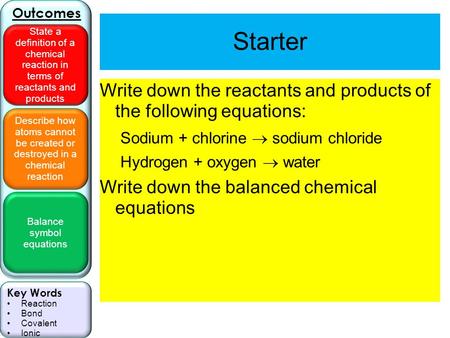 Describe how atoms cannot be created or destroyed in a chemical reaction Balance symbol equations Outcomes State a definition of a chemical reaction in.