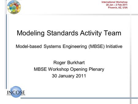 International Workshop 28 Jan – 2 Feb 2011 Phoenix, AZ, USA Modeling Standards Activity Team Model-based Systems Engineering (MBSE) Initiative Roger Burkhart.