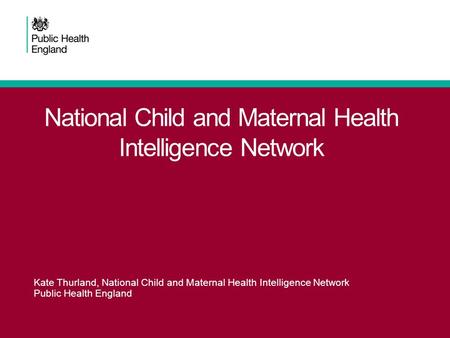 National Child and Maternal Health Intelligence Network Kate Thurland, National Child and Maternal Health Intelligence Network Public Health England.