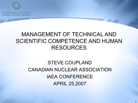 1 MANAGEMENT OF TECHNICAL AND SCIENTIFIC COMPETENCE AND HUMAN RESOURCES STEVE COUPLAND CANADIAN NUCLEAR ASSOCIATION IAEA CONFERENCE APRIL 25,2007.