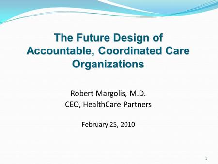 1 Robert Margolis, M.D. CEO, HealthCare Partners February 25, 2010 The Future Design of Accountable, Coordinated Care Organizations.