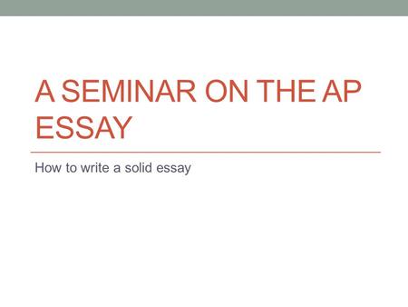 A SEMINAR ON THE AP ESSAY How to write a solid essay.