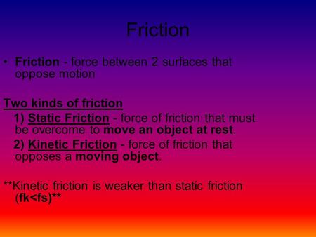 Friction Friction - force between 2 surfaces that oppose motion Two kinds of friction 1) Static Friction - force of friction that must be overcome to move.