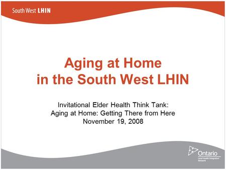 Aging at Home in the South West LHIN Invitational Elder Health Think Tank: Aging at Home: Getting There from Here November 19, 2008.