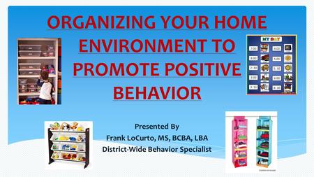 ORGANIZING YOUR HOME ENVIRONMENT TO PROMOTE POSITIVE BEHAVIOR Presented By Frank LoCurto, MS, BCBA, LBA District-Wide Behavior Specialist.
