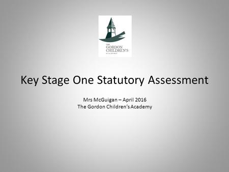 Key Stage One Statutory Assessment Mrs McGuigan – April 2016 The Gordon Children’s Academy.