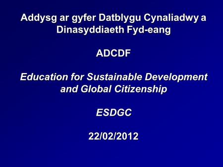 Addysg ar gyfer Datblygu Cynaliadwy a Dinasyddiaeth Fyd-eang ADCDF Education for Sustainable Development and Global Citizenship ESDGC 22/02/2012.