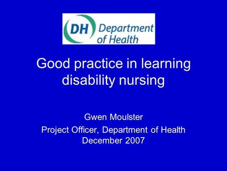 Good practice in learning disability nursing Gwen Moulster Project Officer, Department of Health December 2007.