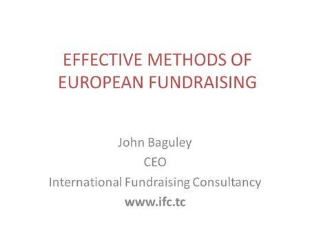 EFFECTIVE METHODS OF EUROPEAN FUNDRAISING John Baguley CEO International Fundraising Consultancy www.ifc.tc.
