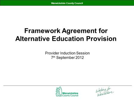 Warwickshire County Council Framework Agreement for Alternative Education Provision Provider Induction Session 7 th September 2012.