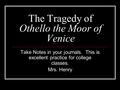 The Tragedy of Othello the Moor of Venice Take Notes in your journals. This is excellent practice for college classes. Mrs. Henry.